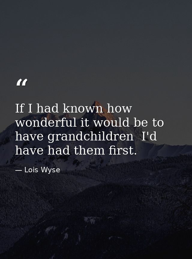 If I had known how wonderful it would be to have grandchildren  I'd have had them first. — Lois Wyse