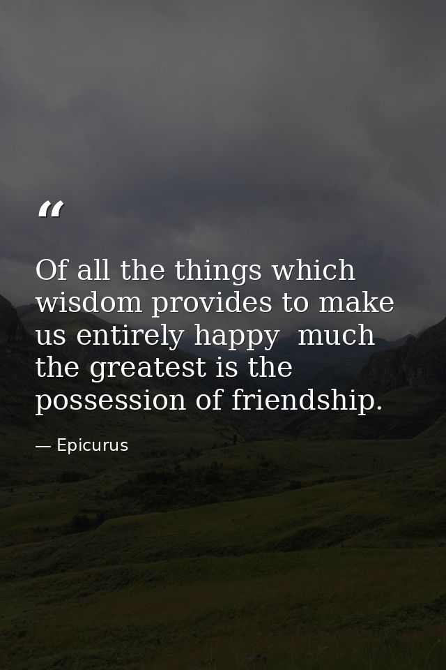 Of all the things which wisdom provides to make us entirely happy  much the greatest is the possession of friendship. — Epicurus