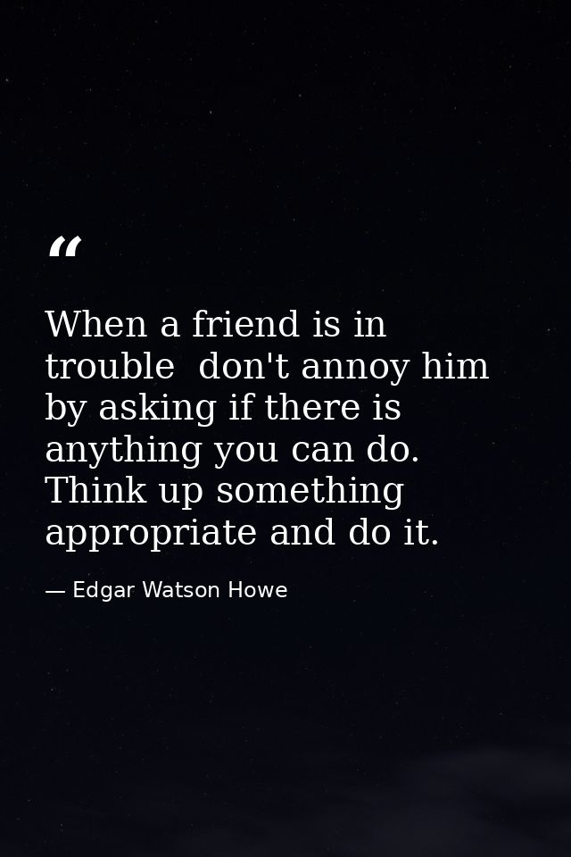 When a friend is in trouble  don't annoy him by asking if there is anything you can do. Think up something appropriate a — Edgar Watson Howe