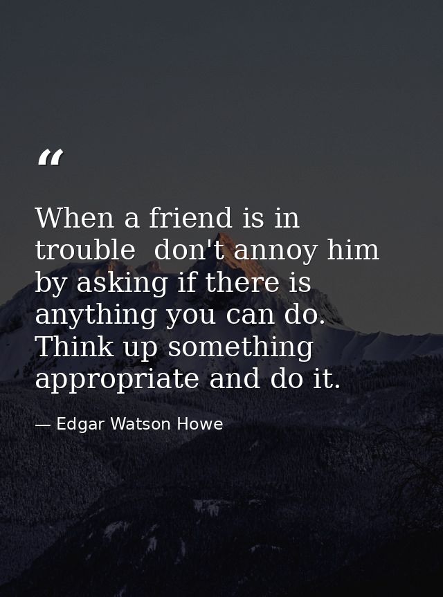 When a friend is in trouble  don't annoy him by asking if there is anything you can do. Think up something appropriate a — Edgar Watson Howe