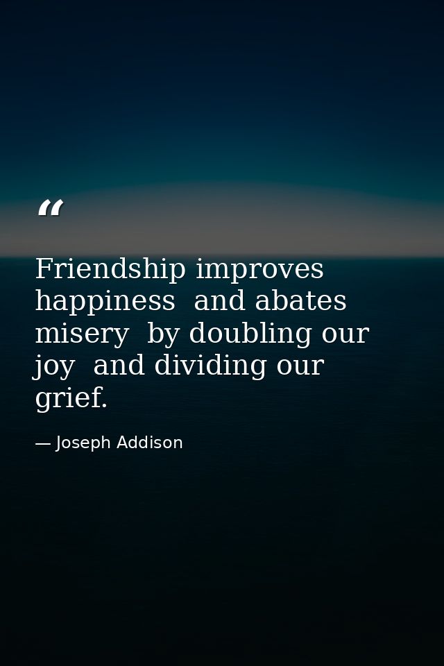 Friendship improves happiness  and abates misery  by doubling our joy  and dividing our grief. — Joseph Addison