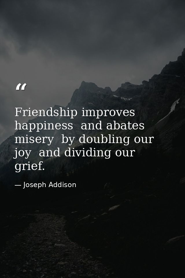 Friendship improves happiness  and abates misery  by doubling our joy  and dividing our grief. — Joseph Addison