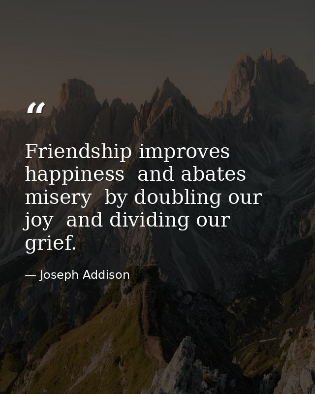 Friendship improves happiness  and abates misery  by doubling our joy  and dividing our grief. — Joseph Addison