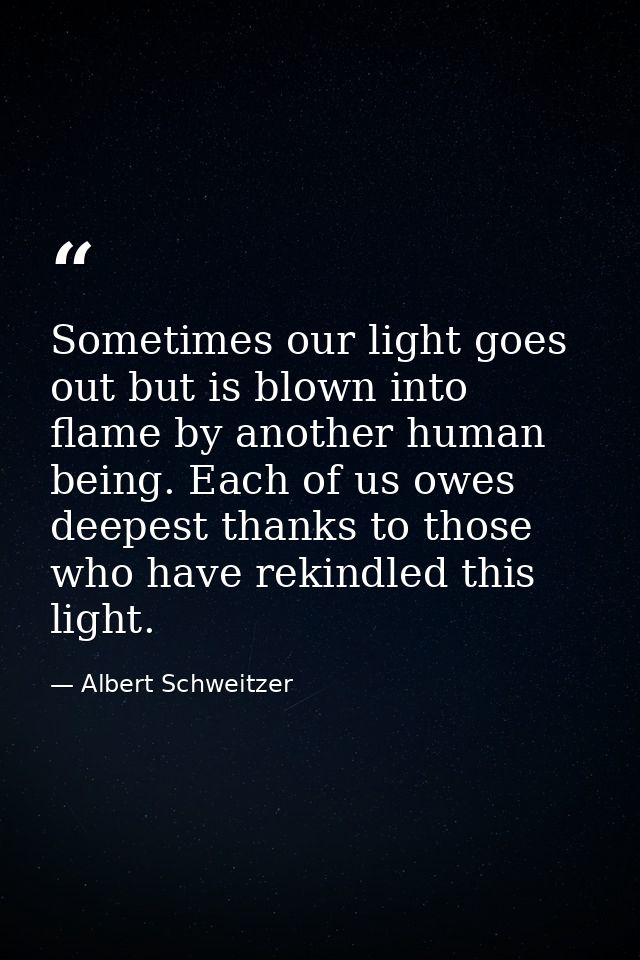 Sometimes our light goes out but is blown into flame by another human being. Each of us owes deepest thanks to those who — Albert Schweitzer