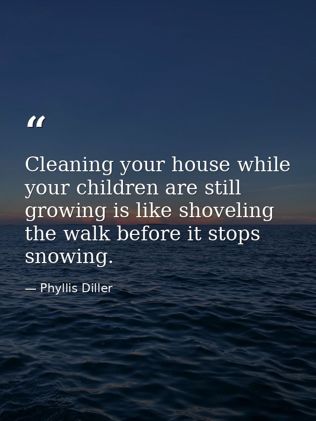 Cleaning your house while your children are still growing is like shoveling the walk before it stops snowing. — Phyllis Diller