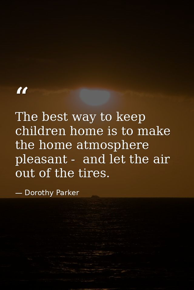 The best way to keep children home is to make the home atmosphere pleasant -  and let the air out of the tires. — Dorothy Parker