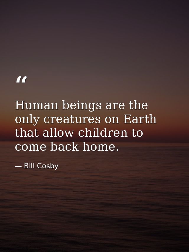Human beings are the only creatures on Earth that allow children to come back home. — Bill Cosby