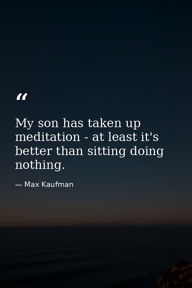 My son has taken up meditation - at least it's better than sitting doing nothing. — Max Kaufman