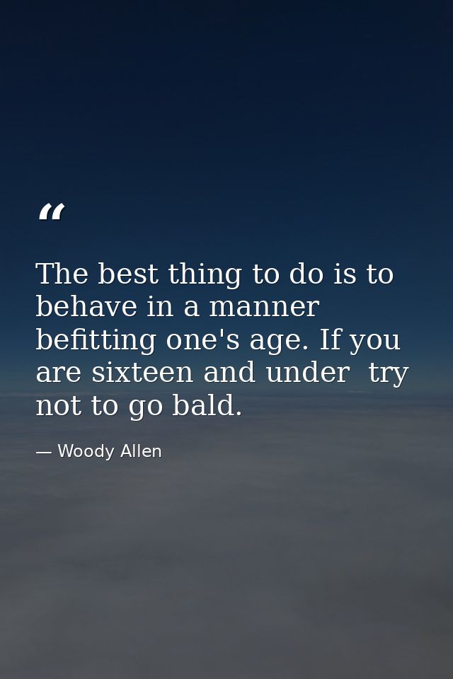 The best thing to do is to behave in a manner befitting one's age. If you are sixteen and under  try not to go bald. — Woody Allen