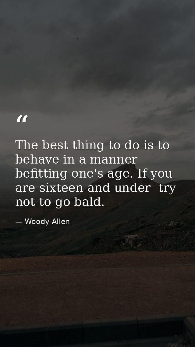 The best thing to do is to behave in a manner befitting one's age. If you are sixteen and under  try not to go bald. — Woody Allen