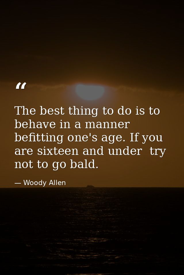 The best thing to do is to behave in a manner befitting one's age. If you are sixteen and under  try not to go bald. — Woody Allen