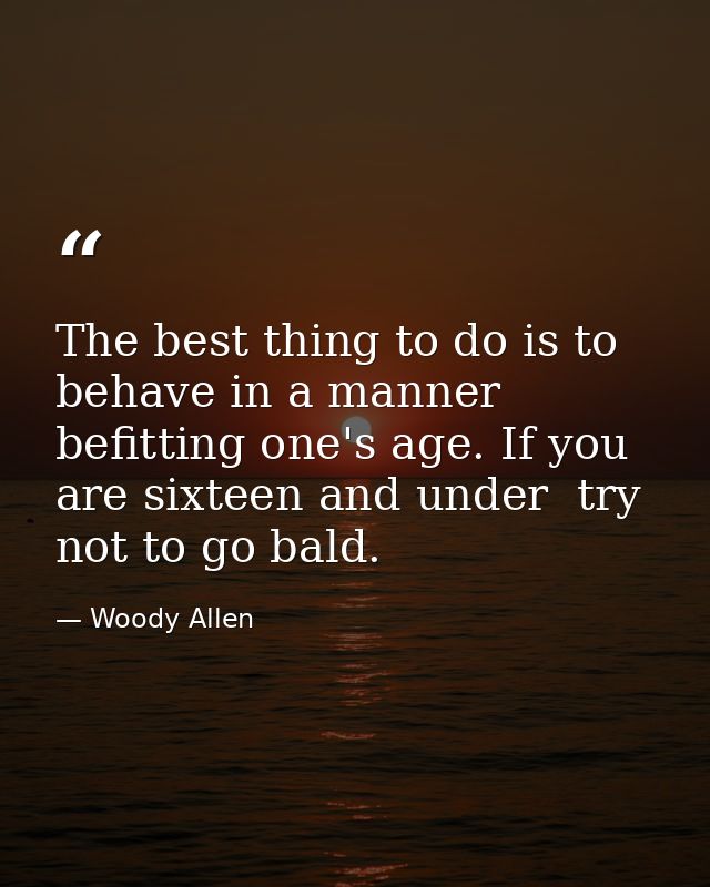 The best thing to do is to behave in a manner befitting one's age. If you are sixteen and under  try not to go bald. — Woody Allen