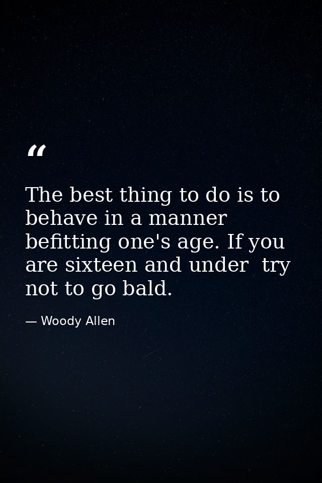 The best thing to do is to behave in a manner befitting one's age. If you are sixteen and under  try not to go bald. — Woody Allen