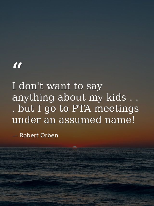 I don't want to say anything about my kids . . . but I go to PTA meetings under an assumed name! — Robert Orben