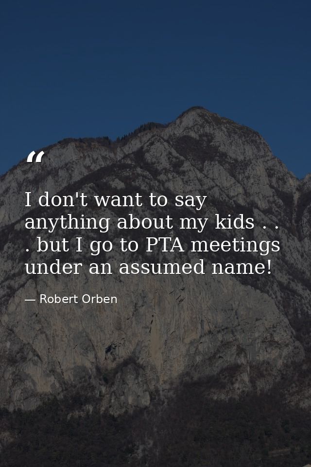 I don't want to say anything about my kids . . . but I go to PTA meetings under an assumed name! — Robert Orben