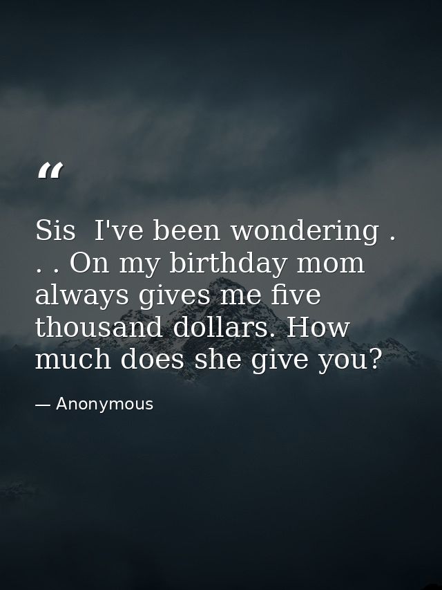 Sis  I've been wondering . . . On my birthday mom always gives me five thousand dollars. How much does she give you? — Anonymous