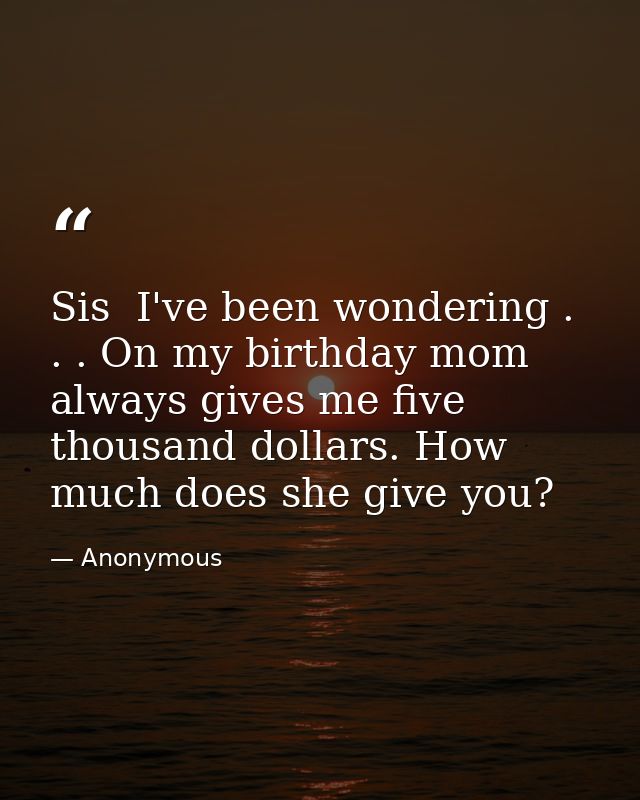 Sis  I've been wondering . . . On my birthday mom always gives me five thousand dollars. How much does she give you? — Anonymous