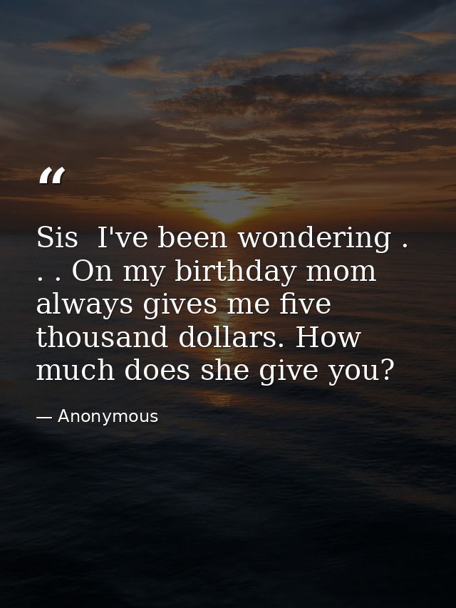 Sis  I've been wondering . . . On my birthday mom always gives me five thousand dollars. How much does she give you? — Anonymous
