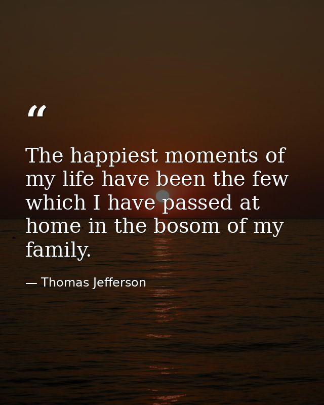 The happiest moments of my life have been the few which I have passed at home in the bosom of my family. — Thomas Jefferson