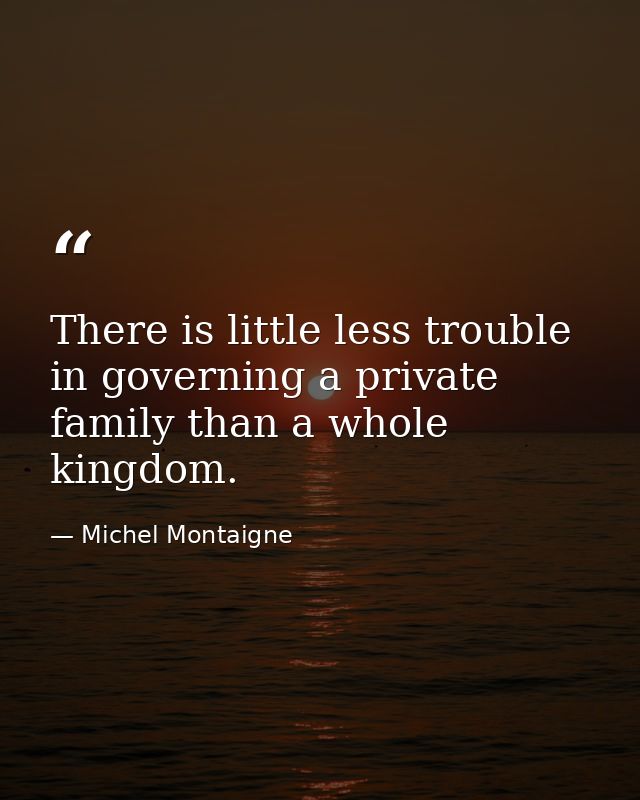 There is little less trouble in governing a private family than a whole kingdom. — Michel Montaigne