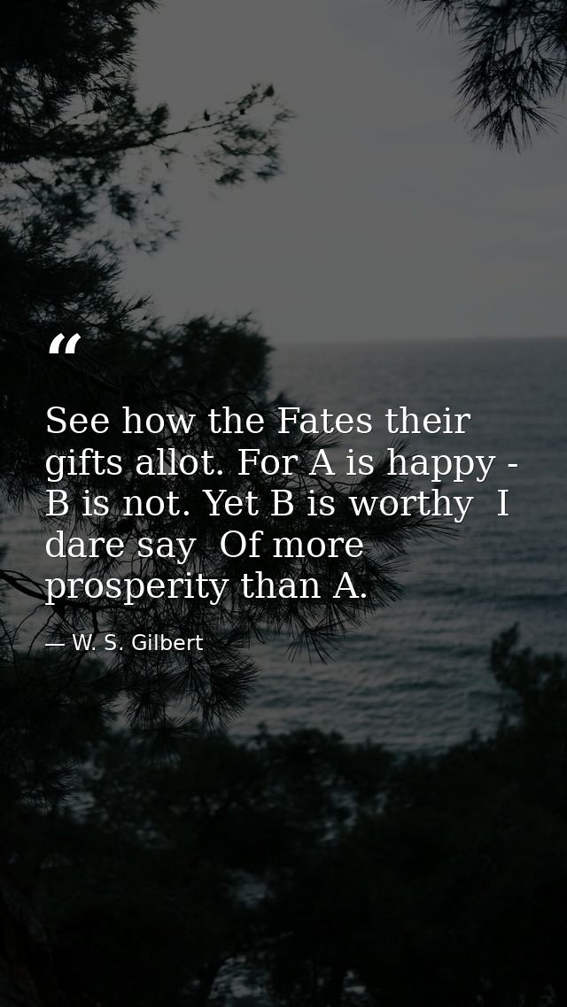 See how the Fates their gifts allot. For A is happy - B is not. Yet B is worthy  I dare say  Of more prosperity than A. — W. S. Gilbert