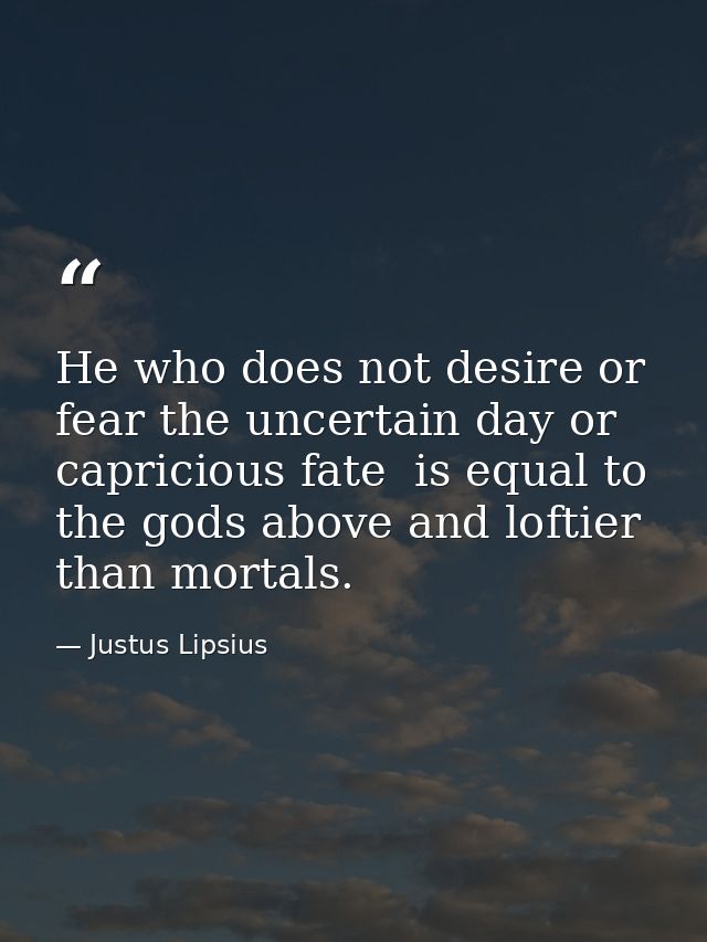 He who does not desire or fear the uncertain day or capricious fate  is equal to the gods above and loftier than mortals — Justus Lipsius