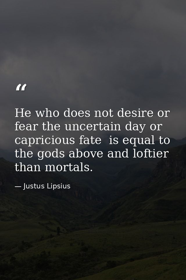 He who does not desire or fear the uncertain day or capricious fate  is equal to the gods above and loftier than mortals — Justus Lipsius