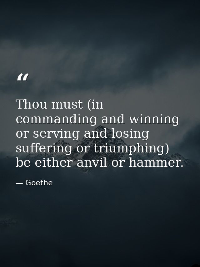 Thou must (in commanding and winning  or serving and losing  suffering or triumphing) be either anvil or hammer. — Goethe