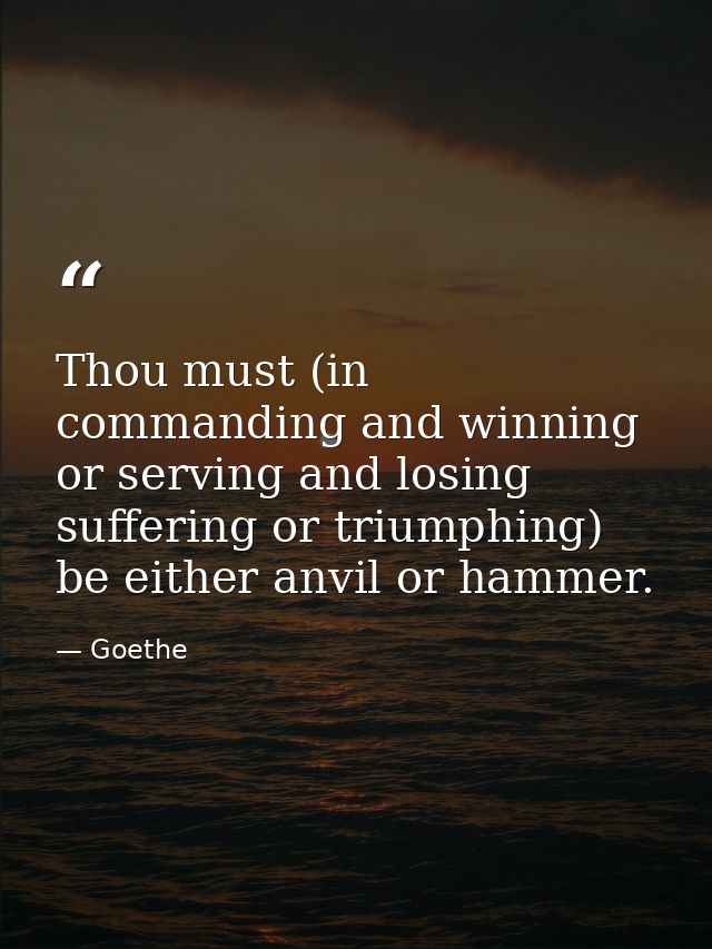 Thou must (in commanding and winning  or serving and losing  suffering or triumphing) be either anvil or hammer. — Goethe