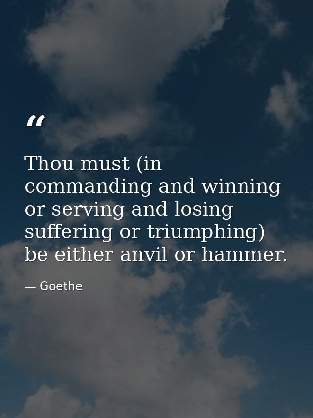 Thou must (in commanding and winning  or serving and losing  suffering or triumphing) be either anvil or hammer. — Goethe