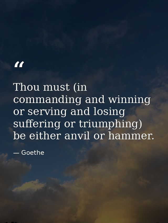 Thou must (in commanding and winning  or serving and losing  suffering or triumphing) be either anvil or hammer. — Goethe