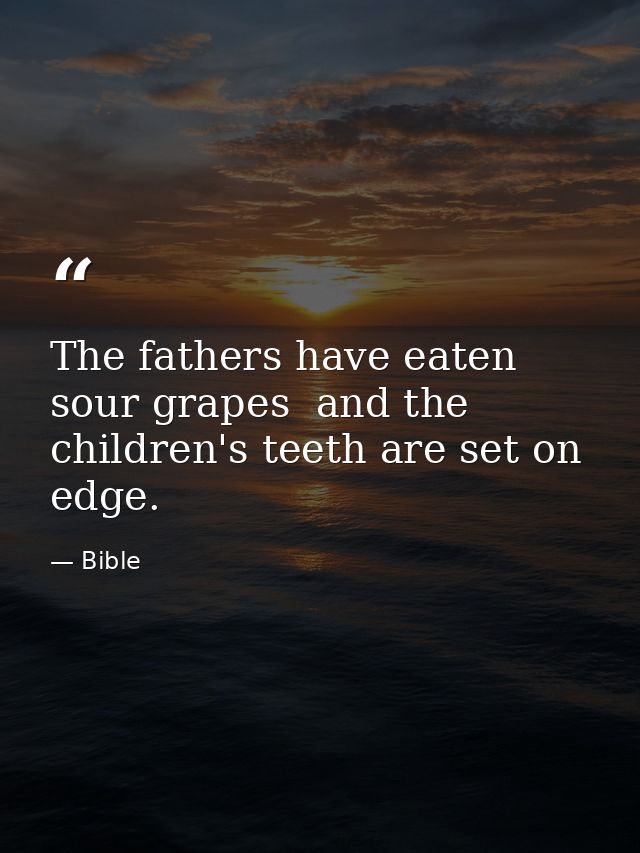 The fathers have eaten sour grapes  and the children's teeth are set on edge. — Bible