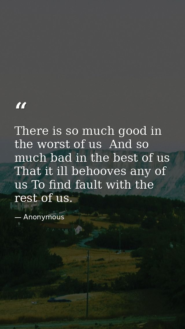 There is so much good in the worst of us  And so much bad in the best of us  That it ill behooves any of us To find faul — Anonymous