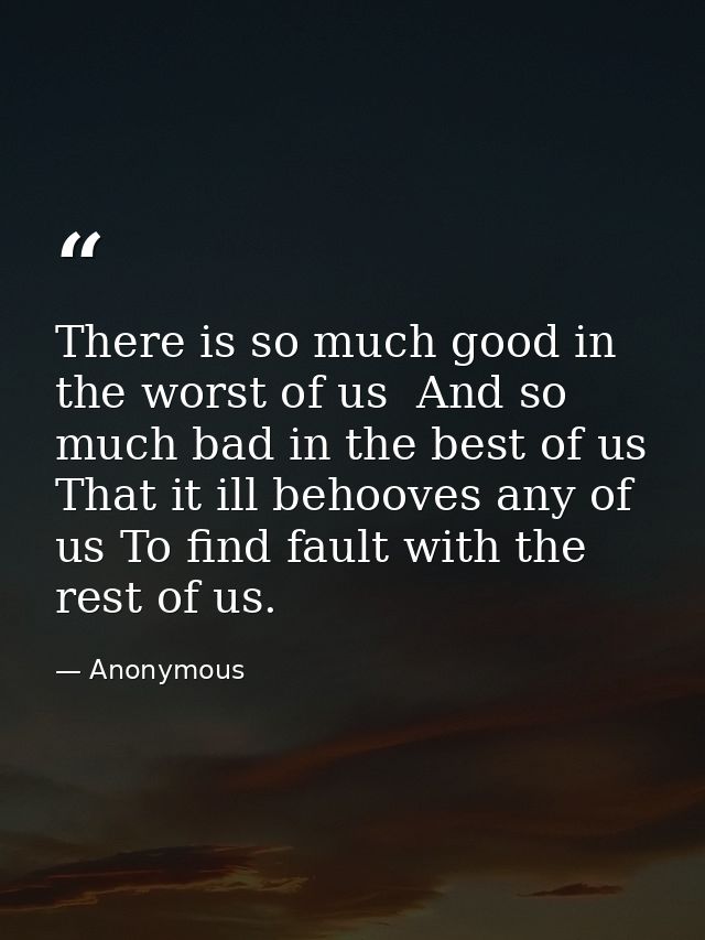 There is so much good in the worst of us  And so much bad in the best of us  That it ill behooves any of us To find faul — Anonymous