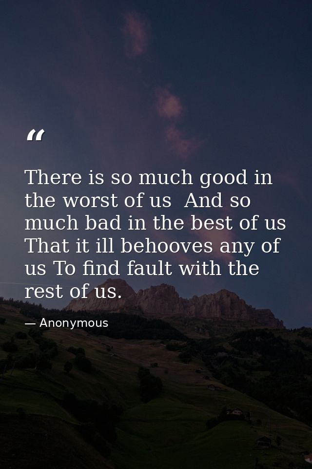 There is so much good in the worst of us  And so much bad in the best of us  That it ill behooves any of us To find faul — Anonymous