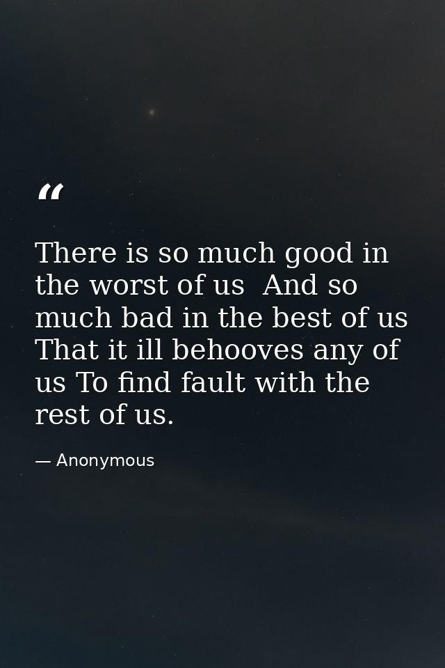 There is so much good in the worst of us  And so much bad in the best of us  That it ill behooves any of us To find faul — Anonymous