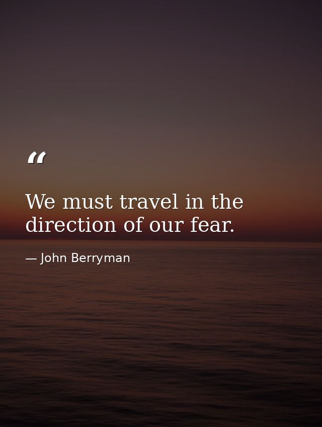 We must travel in the direction of our fear. — John Berryman