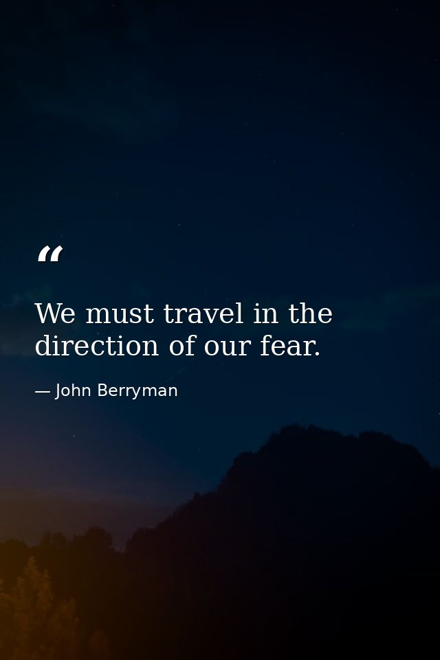We must travel in the direction of our fear. — John Berryman