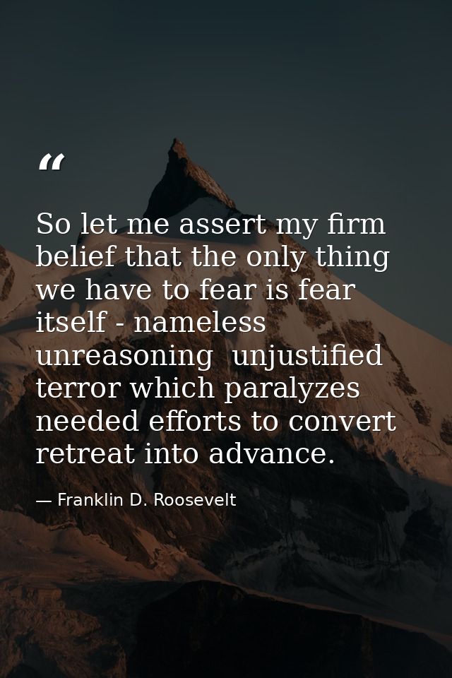 So let me assert my firm belief that the only thing we have to fear is fear itself - nameless  unreasoning  unjustified  — Franklin D. Roosevelt