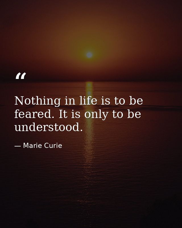 Nothing in life is to be feared. It is only to be understood. — Marie Curie