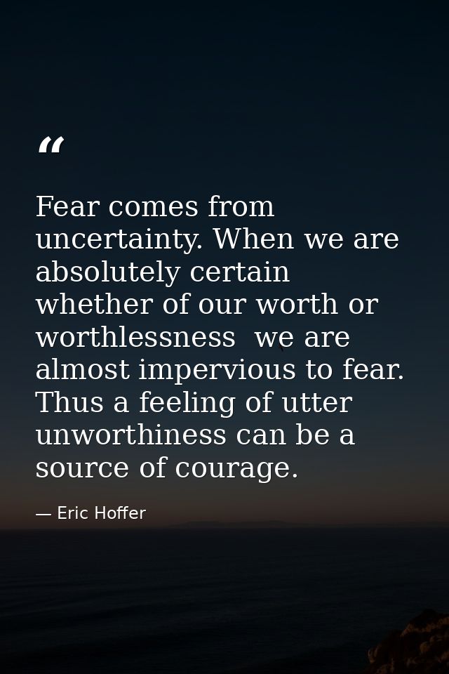 Fear comes from uncertainty. When we are absolutely certain  whether of our worth or worthlessness  we are almost imperv — Eric Hoffer