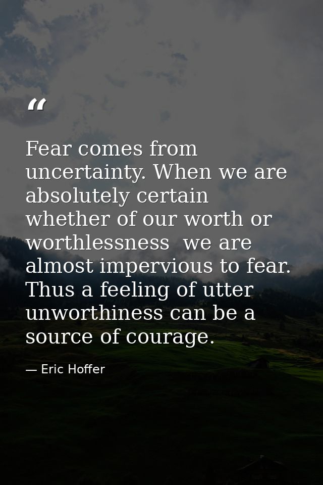 Fear comes from uncertainty. When we are absolutely certain  whether of our worth or worthlessness  we are almost imperv — Eric Hoffer