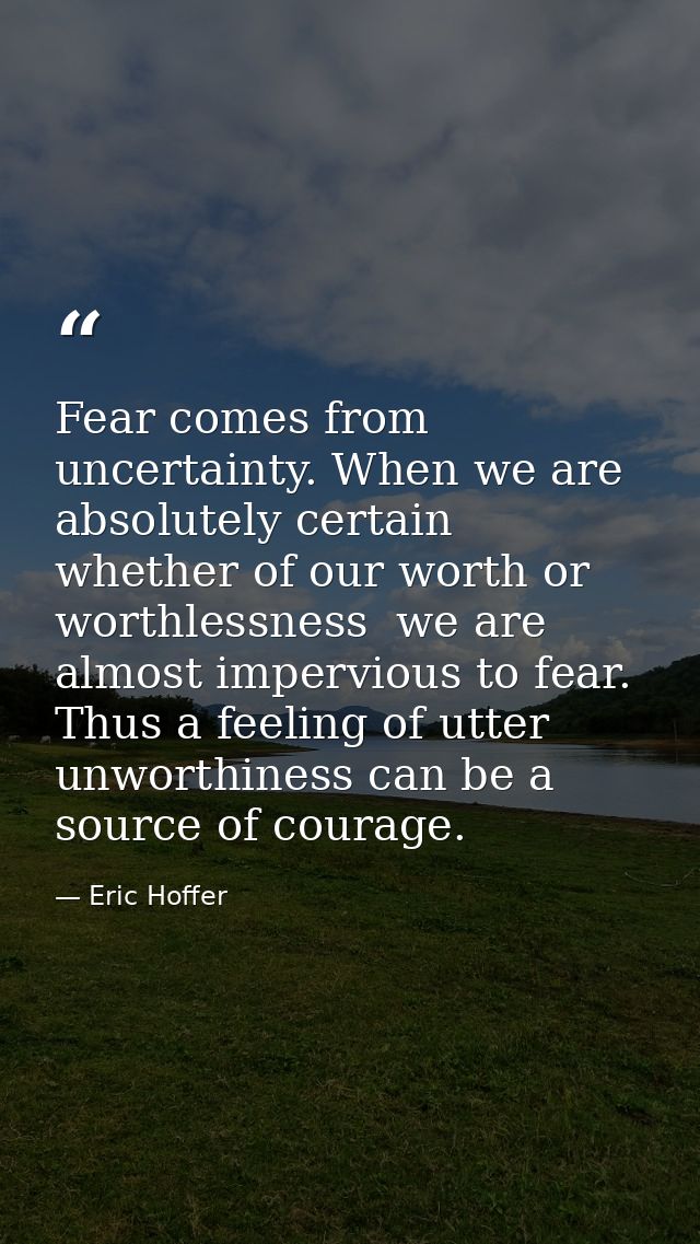 Fear comes from uncertainty. When we are absolutely certain  whether of our worth or worthlessness  we are almost imperv — Eric Hoffer