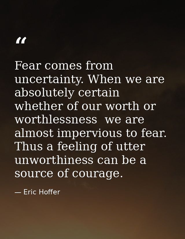 Fear comes from uncertainty. When we are absolutely certain  whether of our worth or worthlessness  we are almost imperv — Eric Hoffer