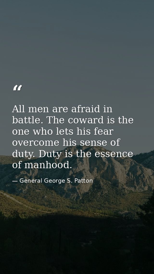 All men are afraid in battle. The coward is the one who lets his fear overcome his sense of duty. Duty is the essence of — General George S. Patton