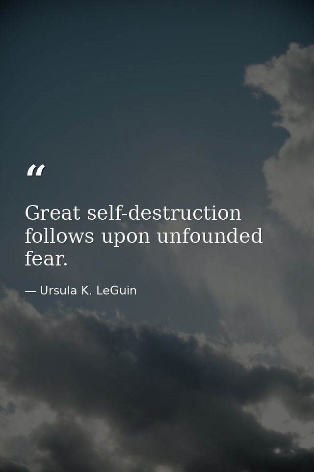 Great self-destruction follows upon unfounded fear. — Ursula K. LeGuin