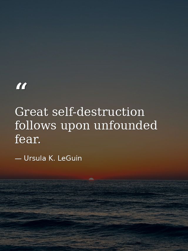 Great self-destruction follows upon unfounded fear. — Ursula K. LeGuin
