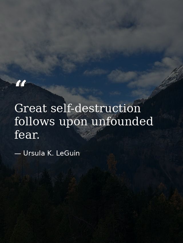 Great self-destruction follows upon unfounded fear. — Ursula K. LeGuin