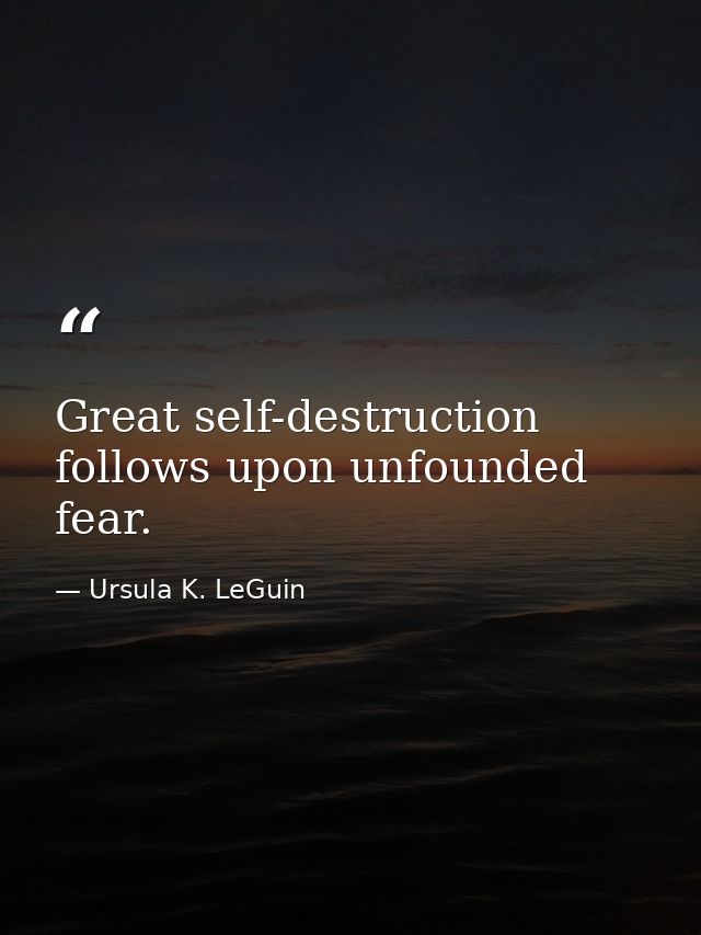 Great self-destruction follows upon unfounded fear. — Ursula K. LeGuin