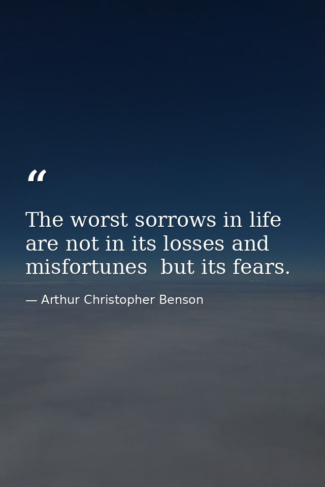 The worst sorrows in life are not in its losses and misfortunes  but its fears. — Arthur Christopher Benson